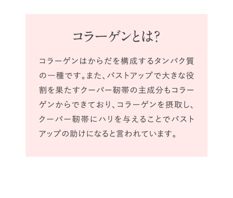 コラーゲンを摂取し、クーパー靭帯にハリを与えることでバストアップの助けになると言われています。