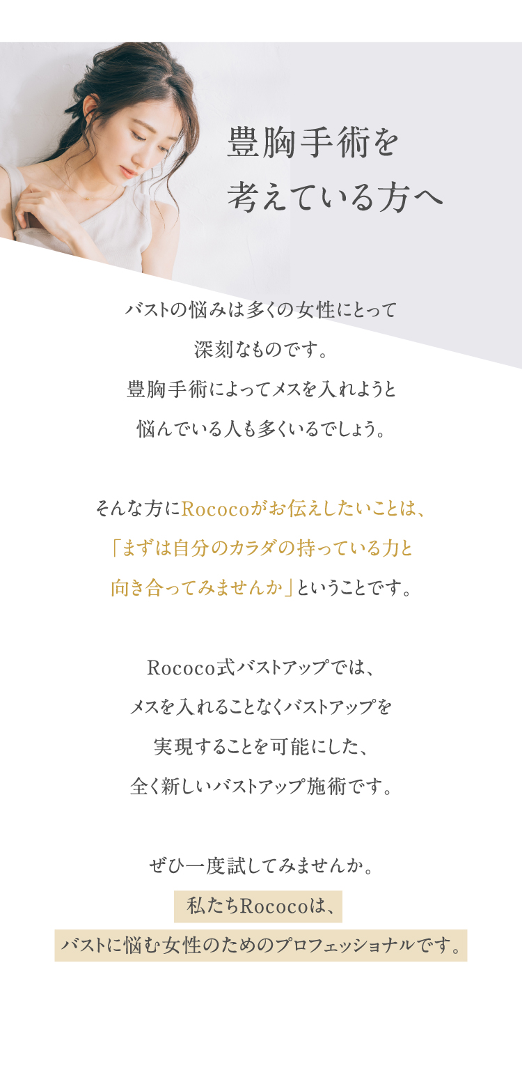 豊胸手術を考えている方へ。Rococoがお伝えしたいことは、「まずは自分のカラダの持っている力と向き合ってみませんか」ということです。